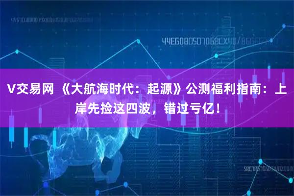 V交易网 《大航海时代：起源》公测福利指南：上岸先捡这四波，错过亏亿！